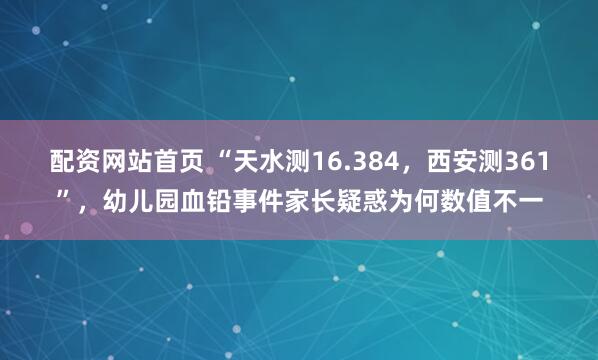 配资网站首页 “天水测16.384，西安测361”，幼儿园血铅事件家长疑惑为何数值不一