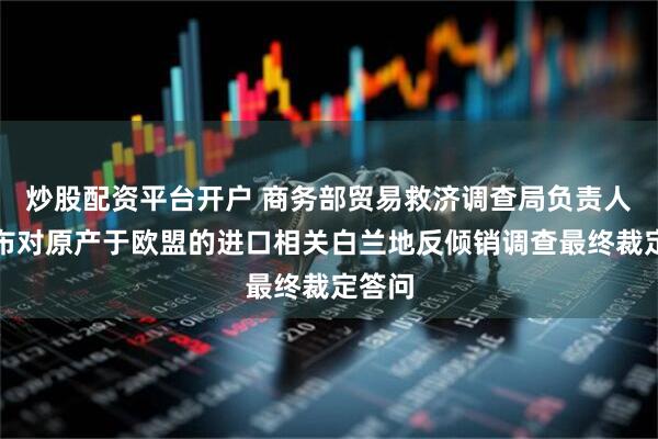 炒股配资平台开户 商务部贸易救济调查局负责人就公布对原产于欧盟的进口相关白兰地反倾销调查最终裁定答问
