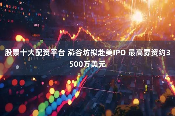 股票十大配资平台 燕谷坊拟赴美IPO 最高募资约3500万美元