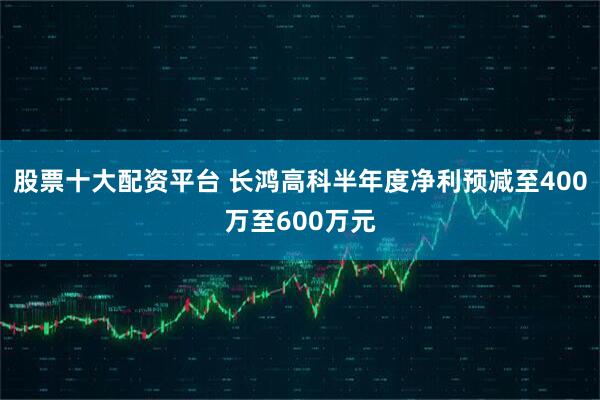 股票十大配资平台 长鸿高科半年度净利预减至400万至600万元