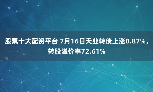 股票十大配资平台 7月16日天业转债上涨0.87%，转股溢价率72.61%