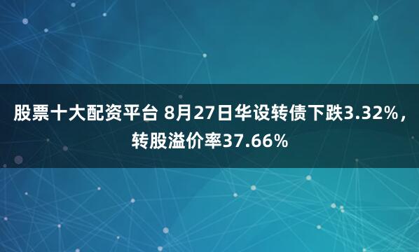 股票十大配资平台 8月27日华设转债下跌3.32%,转股溢价率37.66%