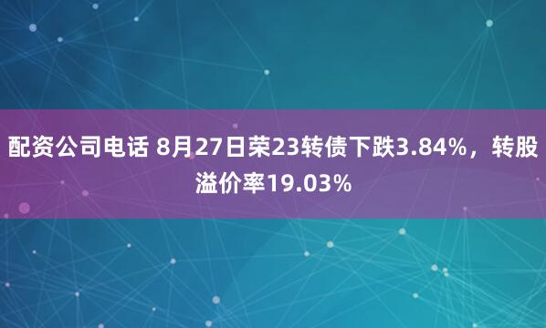 配资公司电话 8月27日荣23转债下跌3.84%，转股溢价率19.03%