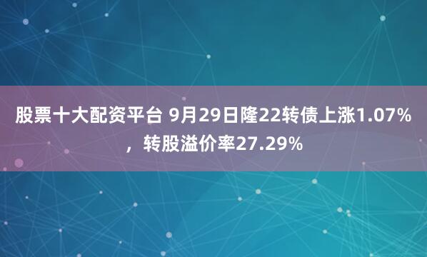 股票十大配资平台 9月29日隆22转债上涨1.07%，转股溢价率27.29%