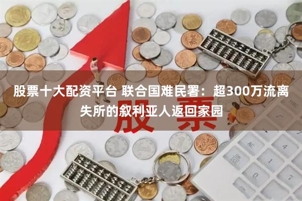 股票十大配资平台 联合国难民署:超300万流离失所的叙利亚人返回家园