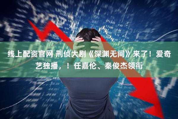 线上配资官网 刑侦大剧《深渊无间》来了！爱奇艺独播，！任嘉伦、秦俊杰领衔