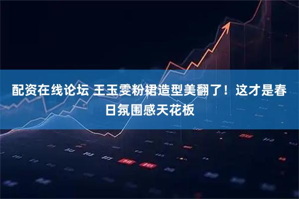 配资在线论坛 王玉雯粉裙造型美翻了！这才是春日氛围感天花板