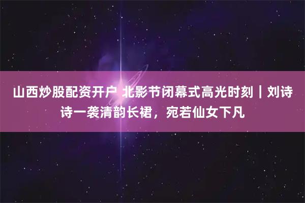 山西炒股配资开户 北影节闭幕式高光时刻｜刘诗诗一袭清韵长裙，宛若仙女下凡