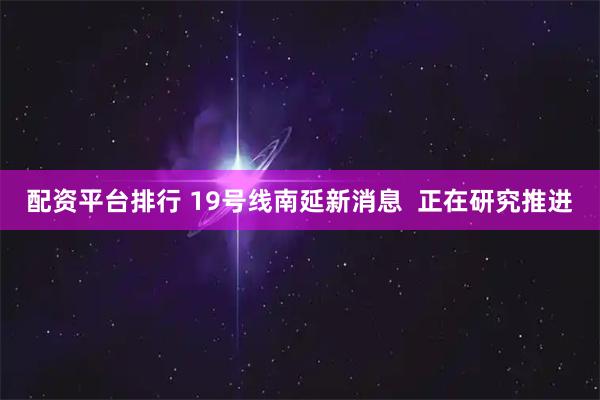 配资平台排行 19号线南延新消息  正在研究推进