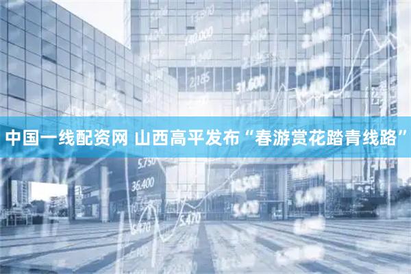 中国一线配资网 山西高平发布“春游赏花踏青线路”
